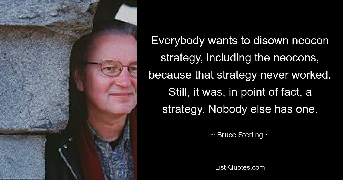 Everybody wants to disown neocon strategy, including the neocons, because that strategy never worked. Still, it was, in point of fact, a strategy. Nobody else has one. — © Bruce Sterling