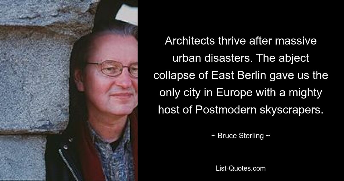 Architects thrive after massive urban disasters. The abject collapse of East Berlin gave us the only city in Europe with a mighty host of Postmodern skyscrapers. — © Bruce Sterling