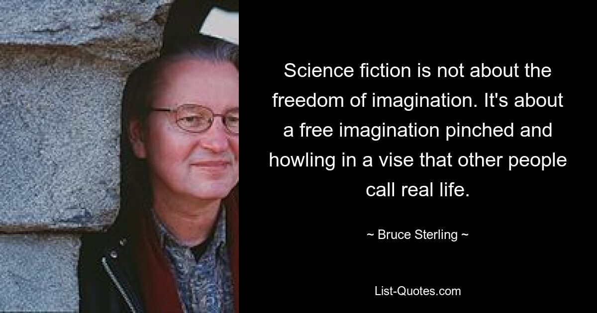 Bei Science-Fiction geht es nicht um die Freiheit der Fantasie. Es geht um eine freie Fantasie, die in einem Schraubstock gefangen ist und heult, den andere Leute das wirkliche Leben nennen. — © Bruce Sterling