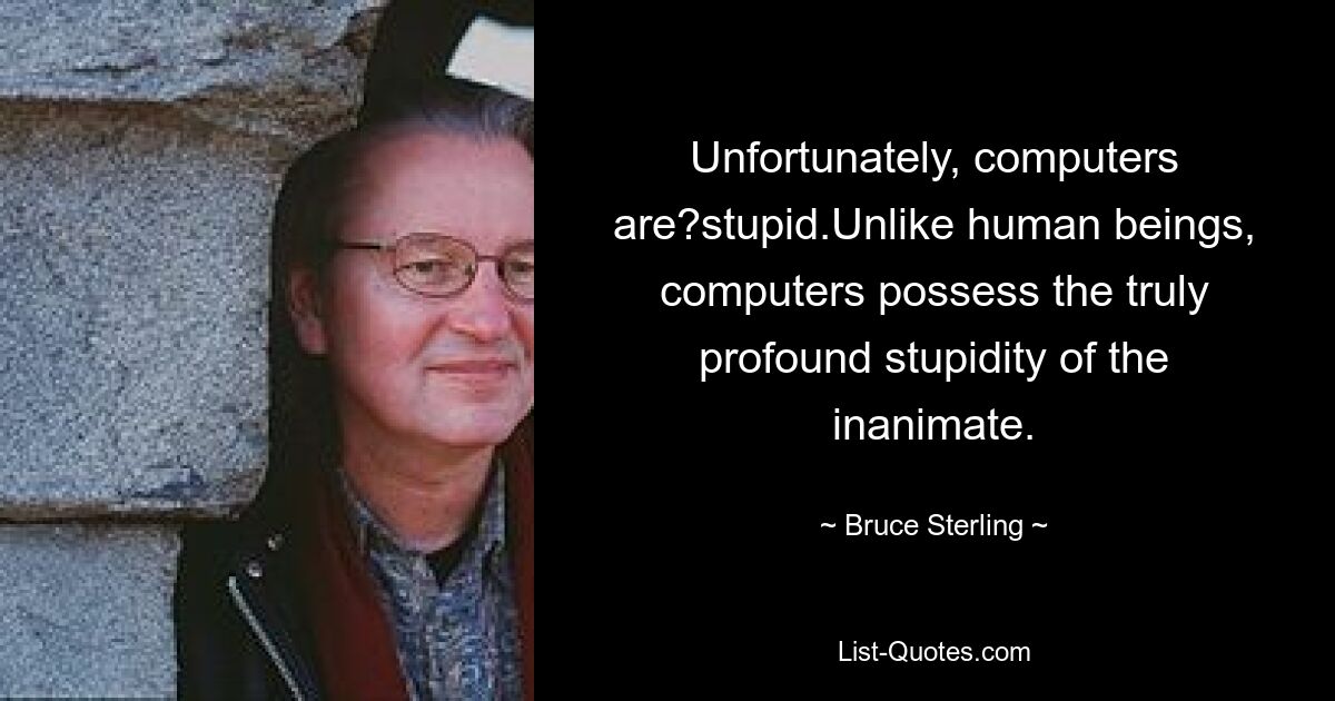 Unfortunately, computers are?stupid.Unlike human beings, computers possess the truly profound stupidity of the inanimate. — © Bruce Sterling