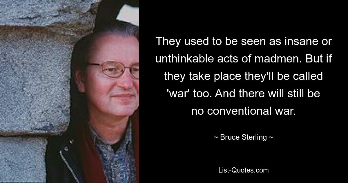 They used to be seen as insane or unthinkable acts of madmen. But if they take place they'll be called 'war' too. And there will still be no conventional war. — © Bruce Sterling