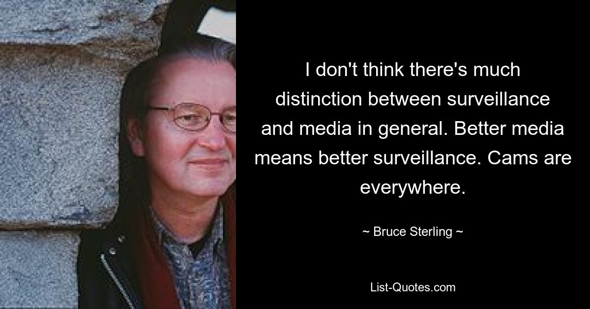 I don't think there's much distinction between surveillance and media in general. Better media means better surveillance. Cams are everywhere. — © Bruce Sterling