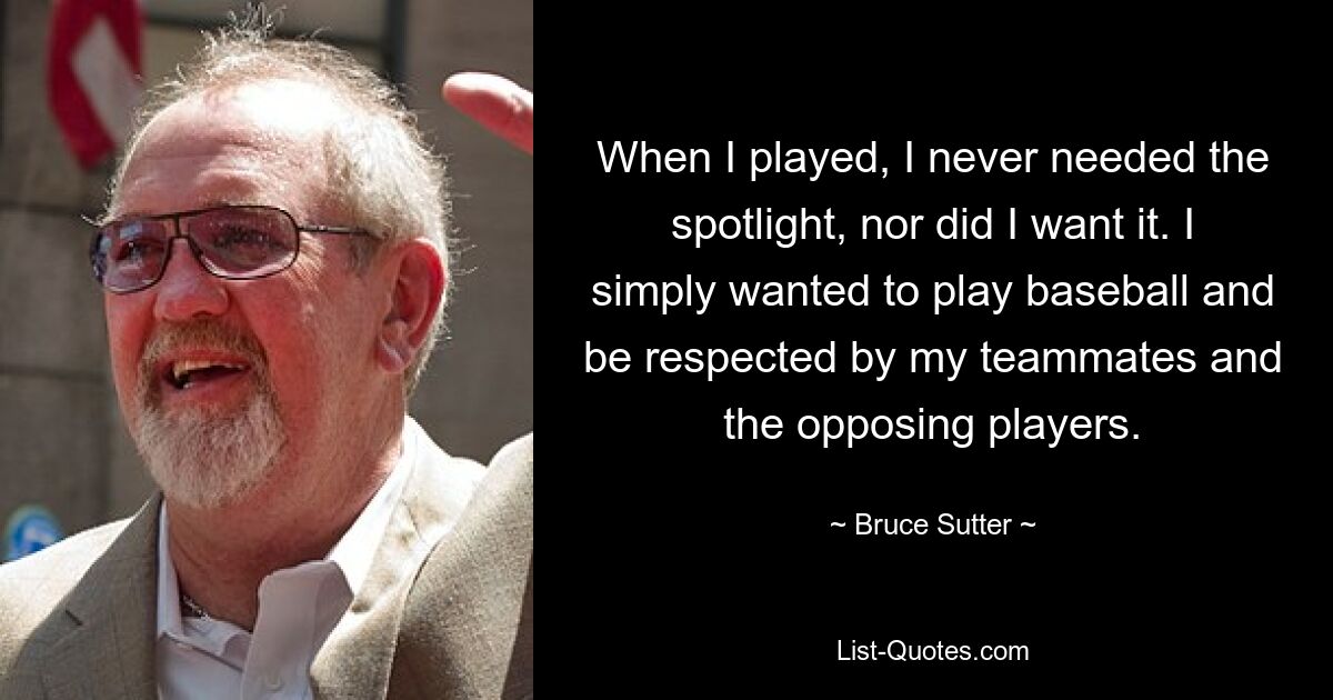 When I played, I never needed the spotlight, nor did I want it. I simply wanted to play baseball and be respected by my teammates and the opposing players. — © Bruce Sutter