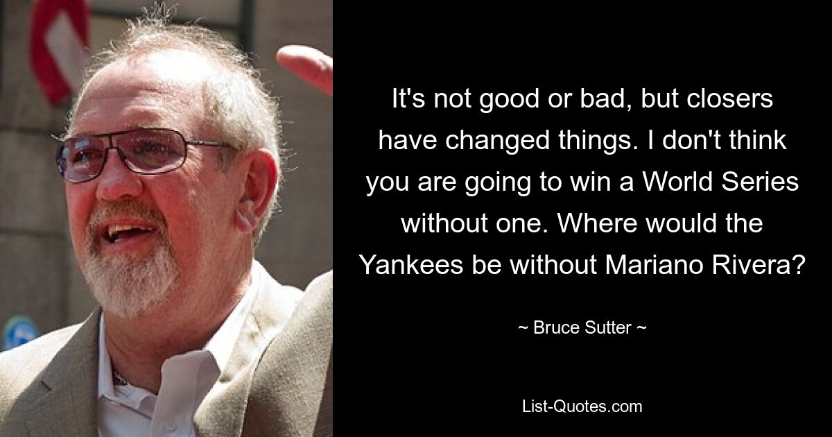 It's not good or bad, but closers have changed things. I don't think you are going to win a World Series without one. Where would the Yankees be without Mariano Rivera? — © Bruce Sutter