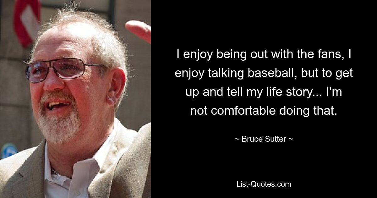 I enjoy being out with the fans, I enjoy talking baseball, but to get up and tell my life story... I'm not comfortable doing that. — © Bruce Sutter