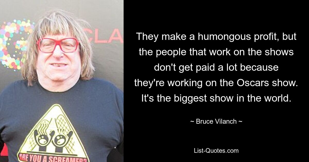 They make a humongous profit, but the people that work on the shows don't get paid a lot because they're working on the Oscars show. It's the biggest show in the world. — © Bruce Vilanch