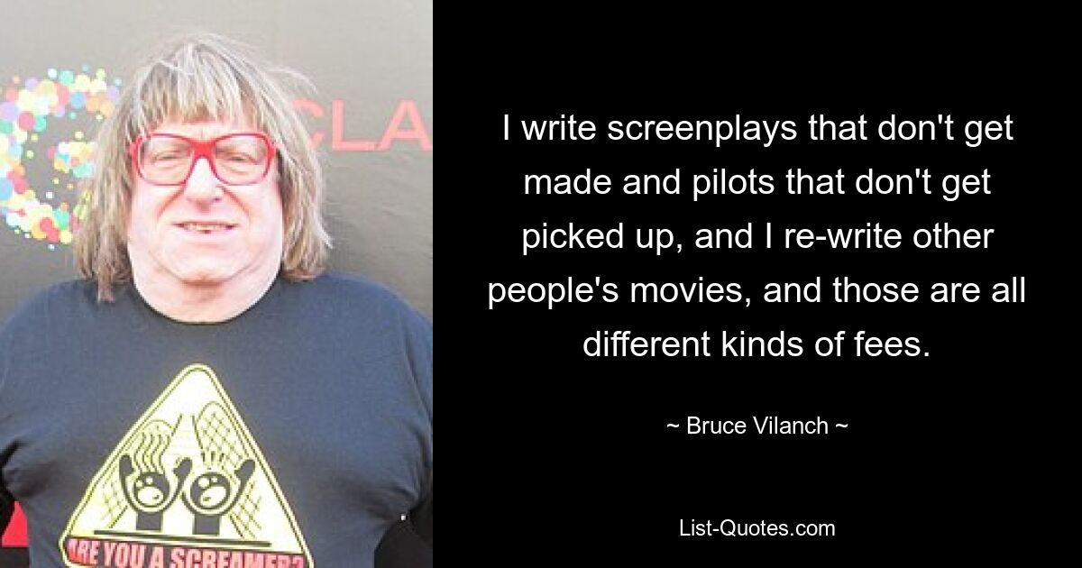 I write screenplays that don't get made and pilots that don't get picked up, and I re-write other people's movies, and those are all different kinds of fees. — © Bruce Vilanch