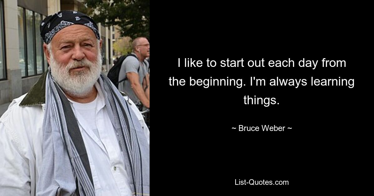 I like to start out each day from the beginning. I'm always learning things. — © Bruce Weber