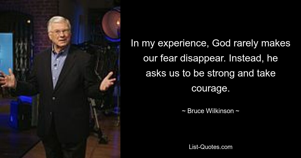 In my experience, God rarely makes our fear disappear. Instead, he asks us to be strong and take courage. — © Bruce Wilkinson