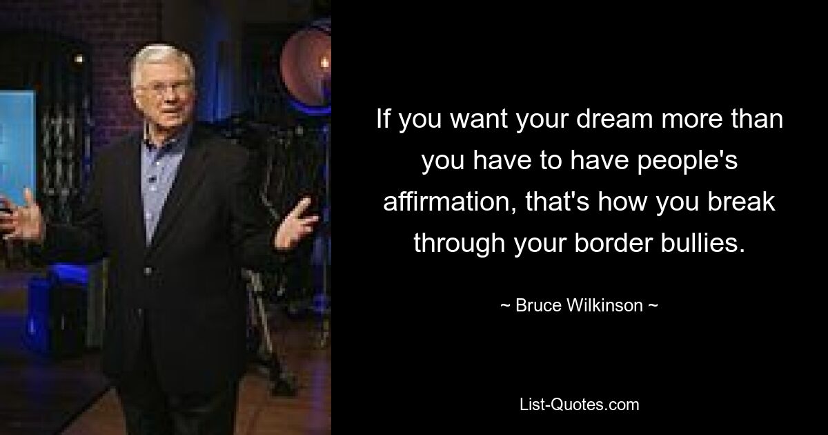 If you want your dream more than you have to have people's affirmation, that's how you break through your border bullies. — © Bruce Wilkinson