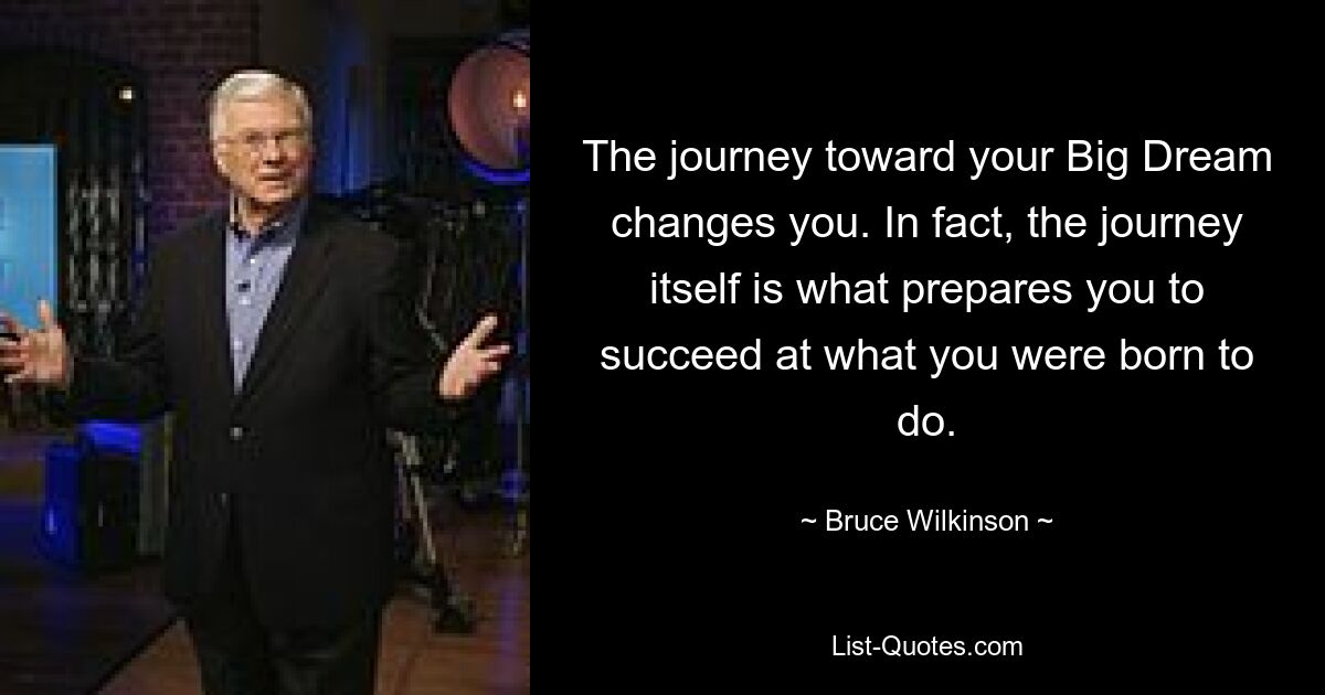 The journey toward your Big Dream changes you. In fact, the journey itself is what prepares you to succeed at what you were born to do. — © Bruce Wilkinson