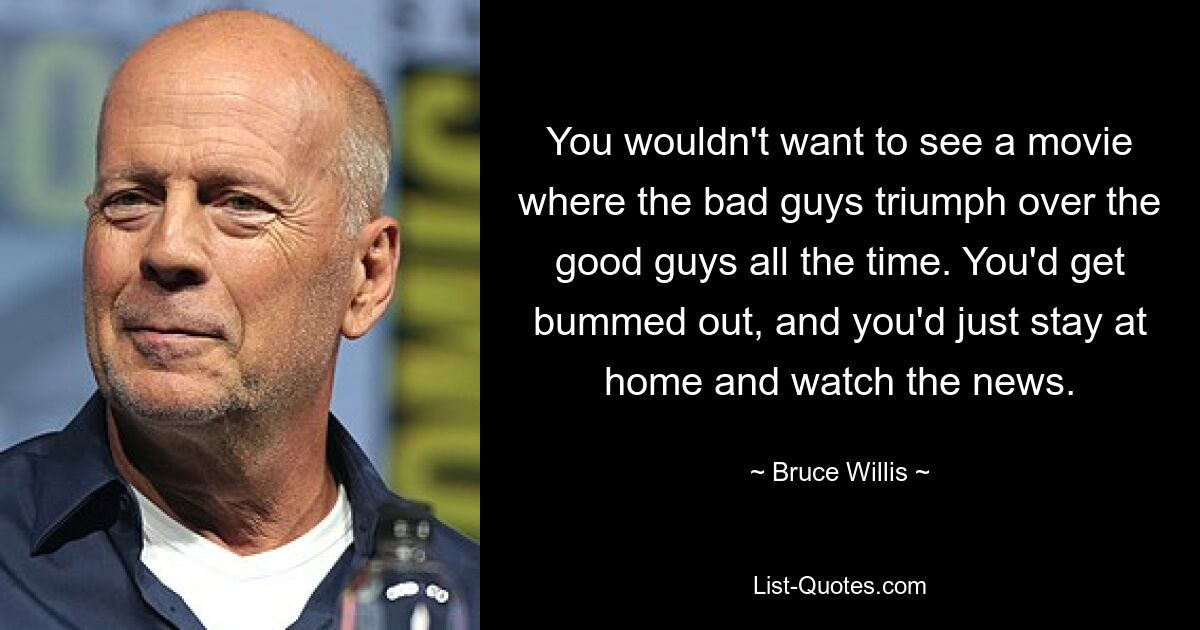 You wouldn't want to see a movie where the bad guys triumph over the good guys all the time. You'd get bummed out, and you'd just stay at home and watch the news. — © Bruce Willis