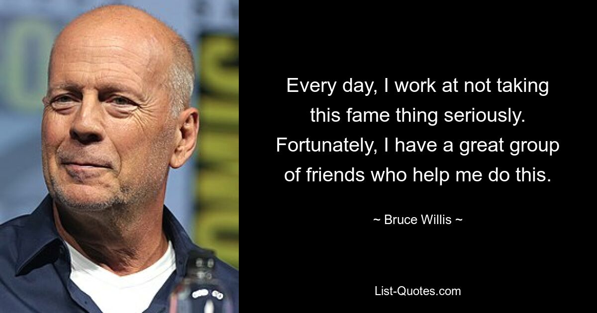 Every day, I work at not taking this fame thing seriously. Fortunately, I have a great group of friends who help me do this. — © Bruce Willis