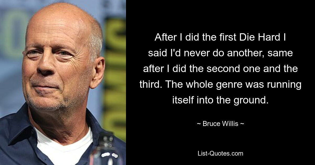 After I did the first Die Hard I said I'd never do another, same after I did the second one and the third. The whole genre was running itself into the ground. — © Bruce Willis