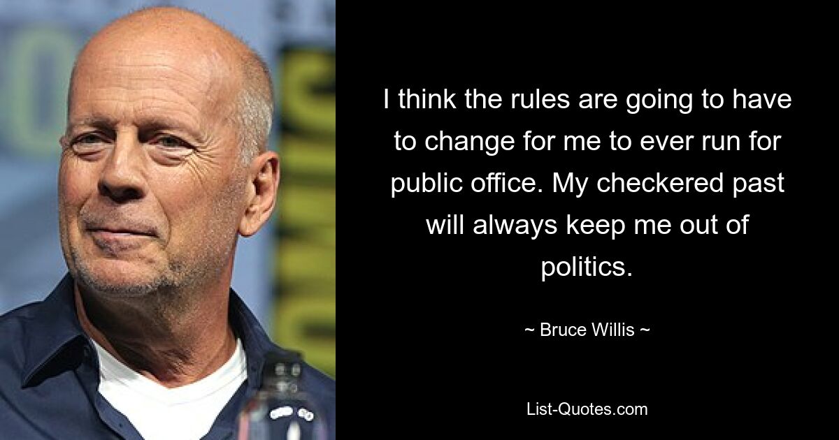 I think the rules are going to have to change for me to ever run for public office. My checkered past will always keep me out of politics. — © Bruce Willis