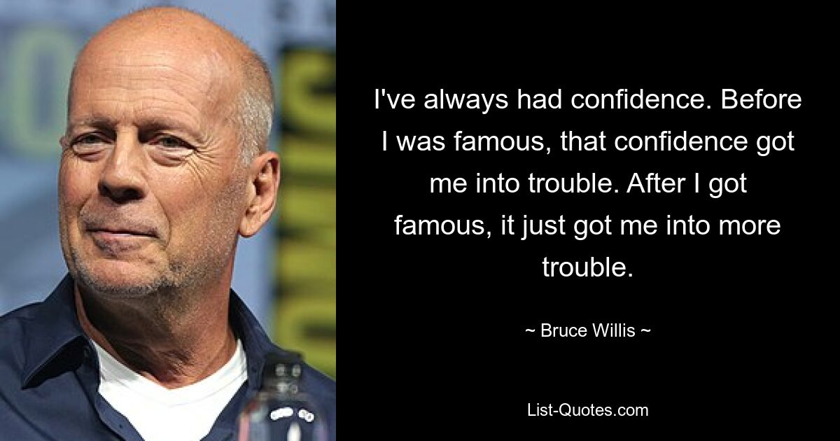 I've always had confidence. Before I was famous, that confidence got me into trouble. After I got famous, it just got me into more trouble. — © Bruce Willis