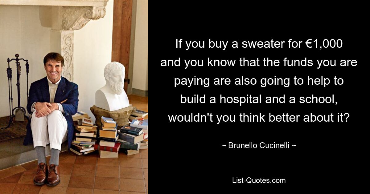 If you buy a sweater for €1,000 and you know that the funds you are paying are also going to help to build a hospital and a school, wouldn't you think better about it? — © Brunello Cucinelli