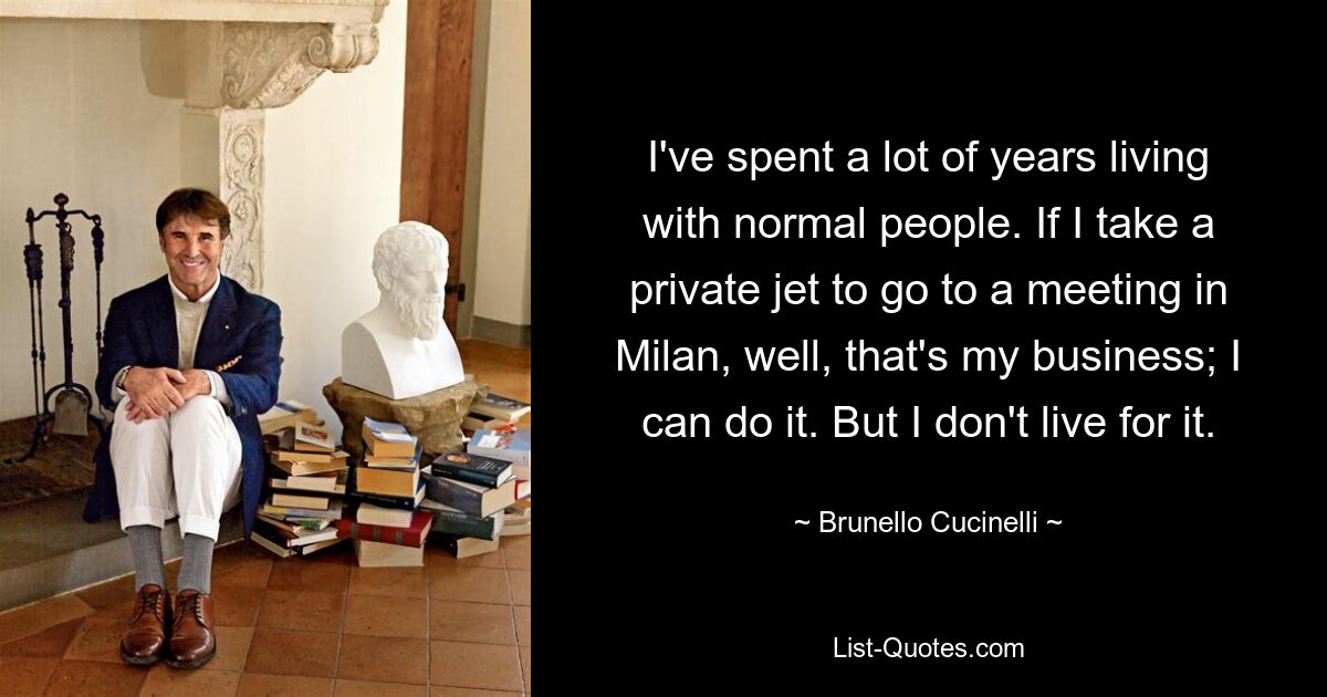 I've spent a lot of years living with normal people. If I take a private jet to go to a meeting in Milan, well, that's my business; I can do it. But I don't live for it. — © Brunello Cucinelli