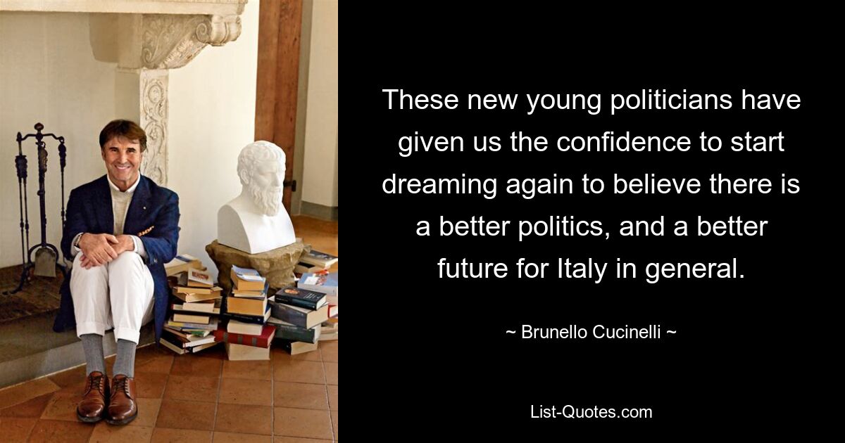 These new young politicians have given us the confidence to start dreaming again to believe there is a better politics, and a better future for Italy in general. — © Brunello Cucinelli