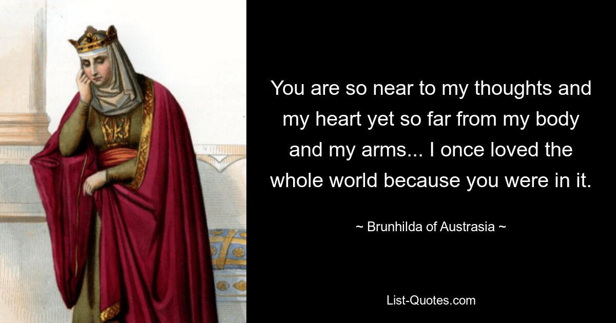 You are so near to my thoughts and my heart yet so far from my body and my arms... I once loved the whole world because you were in it. — © Brunhilda of Austrasia