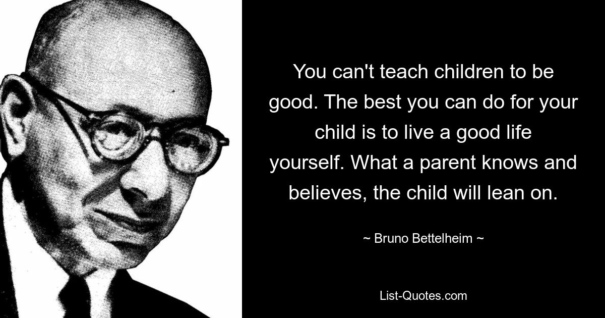 You can't teach children to be good. The best you can do for your child is to live a good life yourself. What a parent knows and believes, the child will lean on. — © Bruno Bettelheim