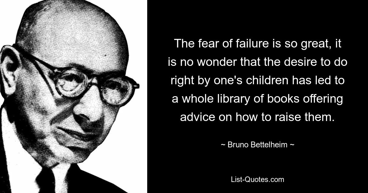 The fear of failure is so great, it is no wonder that the desire to do right by one's children has led to a whole library of books offering advice on how to raise them. — © Bruno Bettelheim