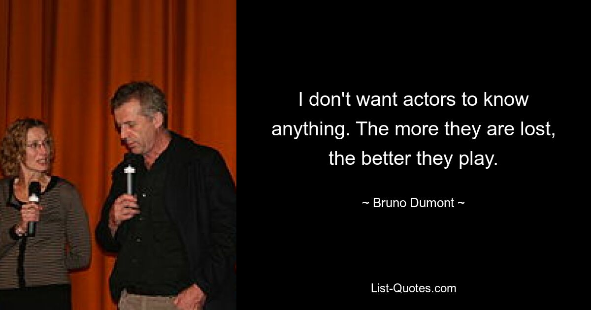 I don't want actors to know anything. The more they are lost, the better they play. — © Bruno Dumont