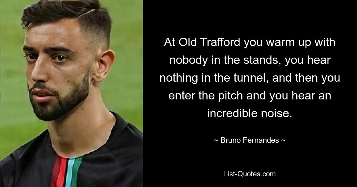 At Old Trafford you warm up with nobody in the stands, you hear nothing in the tunnel, and then you enter the pitch and you hear an incredible noise. — © Bruno Fernandes