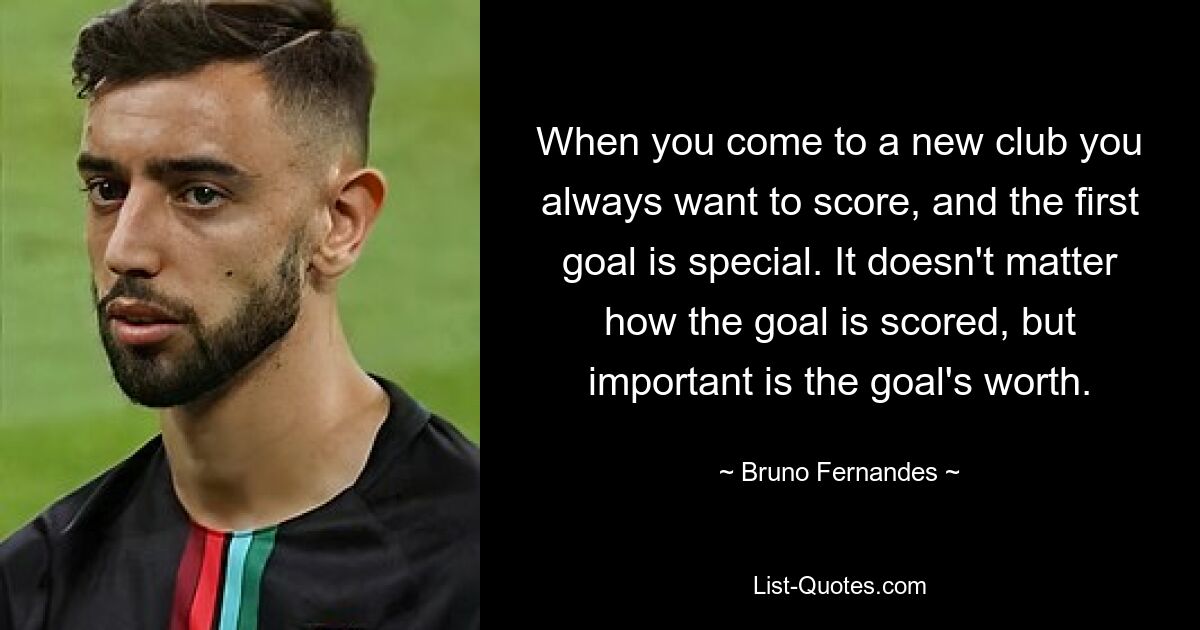 When you come to a new club you always want to score, and the first goal is special. It doesn't matter how the goal is scored, but important is the goal's worth. — © Bruno Fernandes