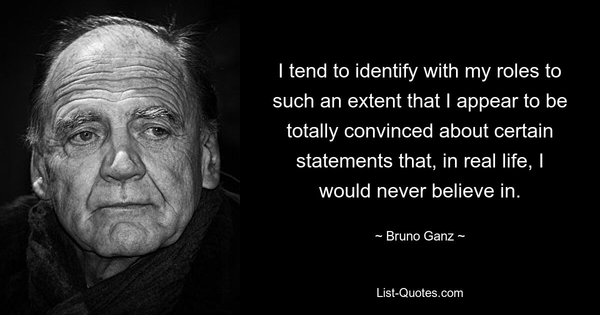 I tend to identify with my roles to such an extent that I appear to be totally convinced about certain statements that, in real life, I would never believe in. — © Bruno Ganz