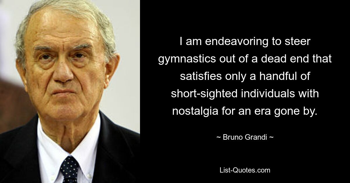 I am endeavoring to steer gymnastics out of a dead end that satisfies only a handful of short-sighted individuals with nostalgia for an era gone by. — © Bruno Grandi