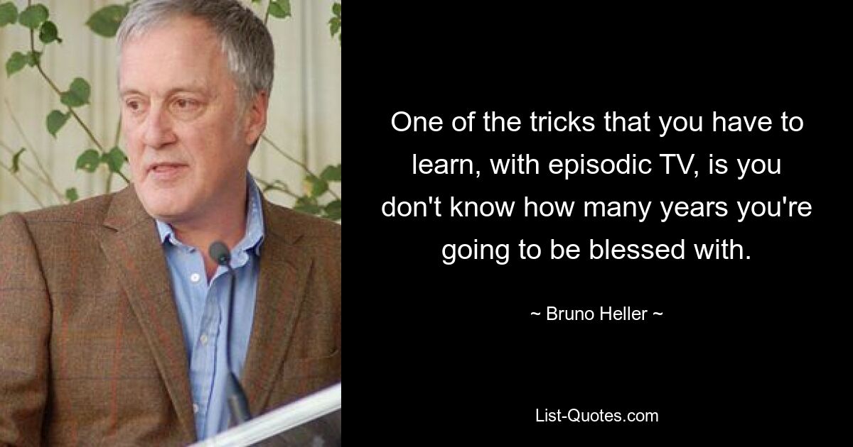 One of the tricks that you have to learn, with episodic TV, is you don't know how many years you're going to be blessed with. — © Bruno Heller