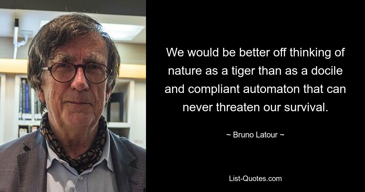 We would be better off thinking of nature as a tiger than as a docile and compliant automaton that can never threaten our survival. — © Bruno Latour