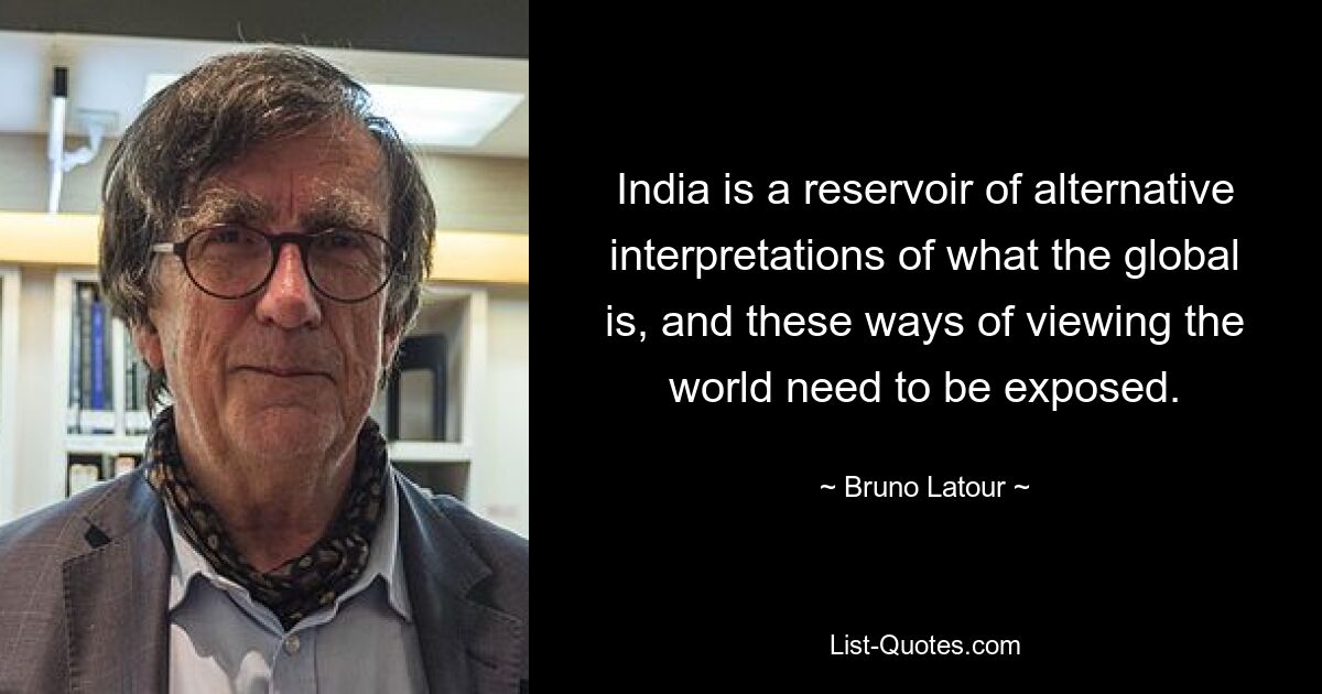 India is a reservoir of alternative interpretations of what the global is, and these ways of viewing the world need to be exposed. — © Bruno Latour