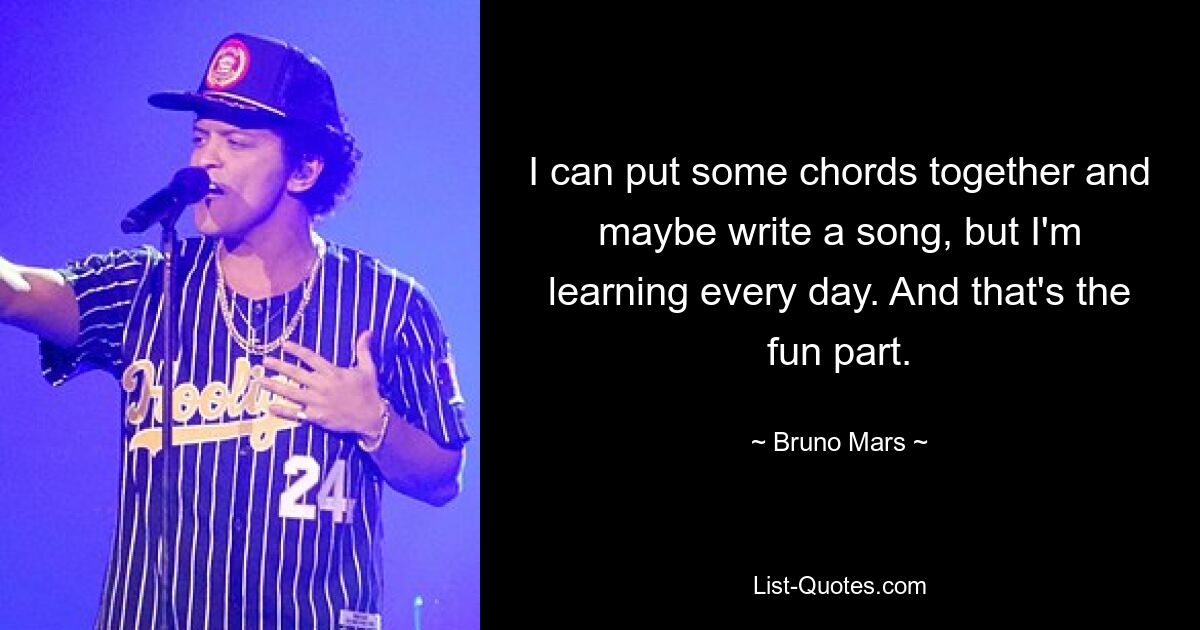 I can put some chords together and maybe write a song, but I'm learning every day. And that's the fun part. — © Bruno Mars