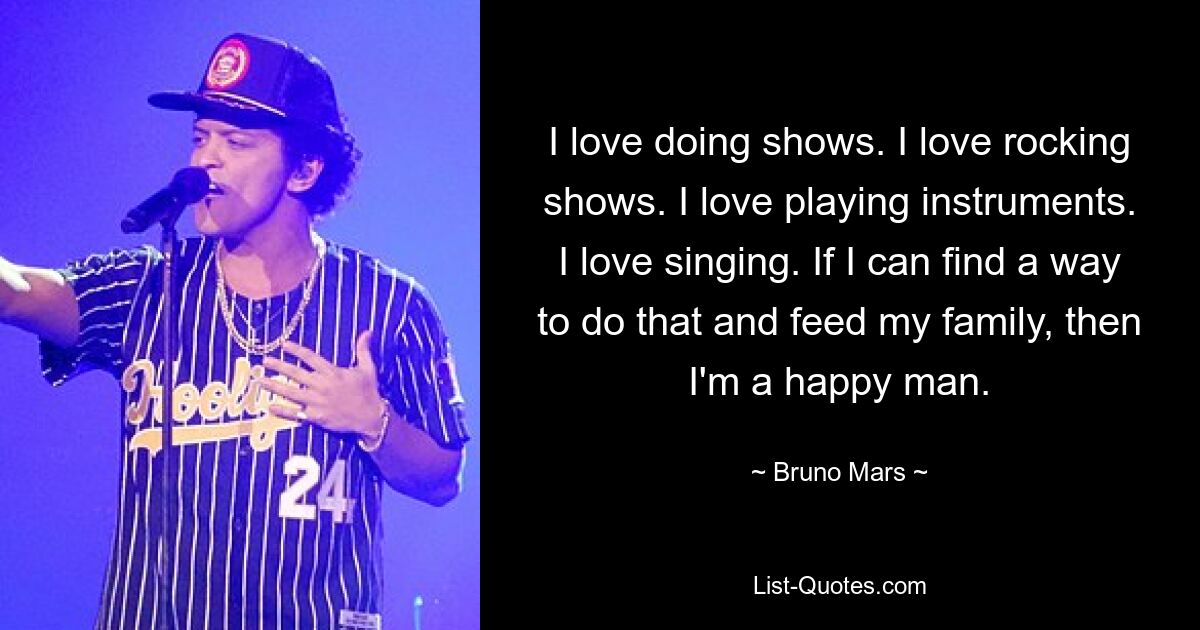 I love doing shows. I love rocking shows. I love playing instruments. I love singing. If I can find a way to do that and feed my family, then I'm a happy man. — © Bruno Mars