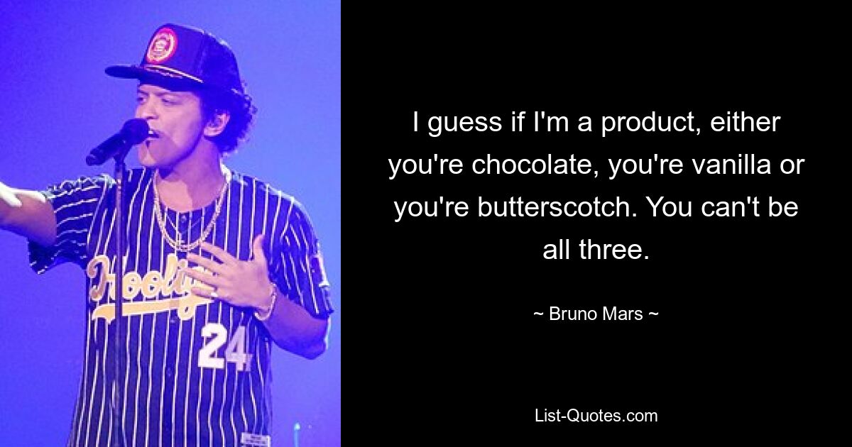 I guess if I'm a product, either you're chocolate, you're vanilla or you're butterscotch. You can't be all three. — © Bruno Mars