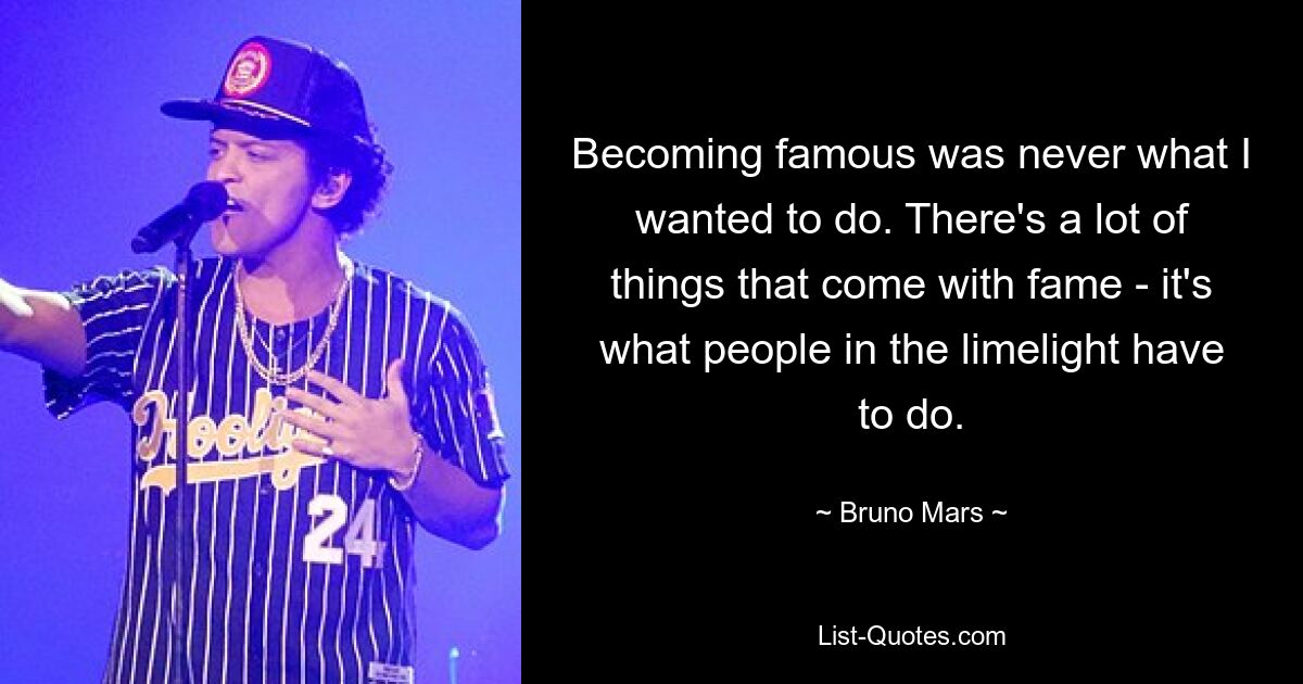 Becoming famous was never what I wanted to do. There's a lot of things that come with fame - it's what people in the limelight have to do. — © Bruno Mars