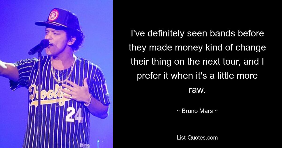 I've definitely seen bands before they made money kind of change their thing on the next tour, and I prefer it when it's a little more raw. — © Bruno Mars