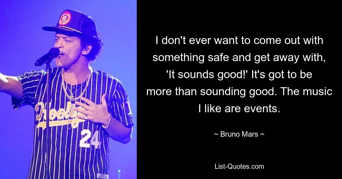 I don't ever want to come out with something safe and get away with, 'It sounds good!' It's got to be more than sounding good. The music I like are events. — © Bruno Mars