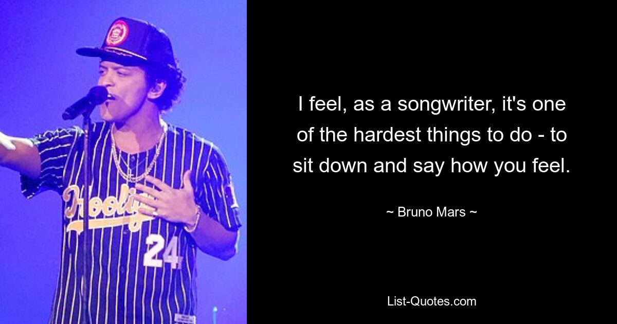 I feel, as a songwriter, it's one of the hardest things to do - to sit down and say how you feel. — © Bruno Mars