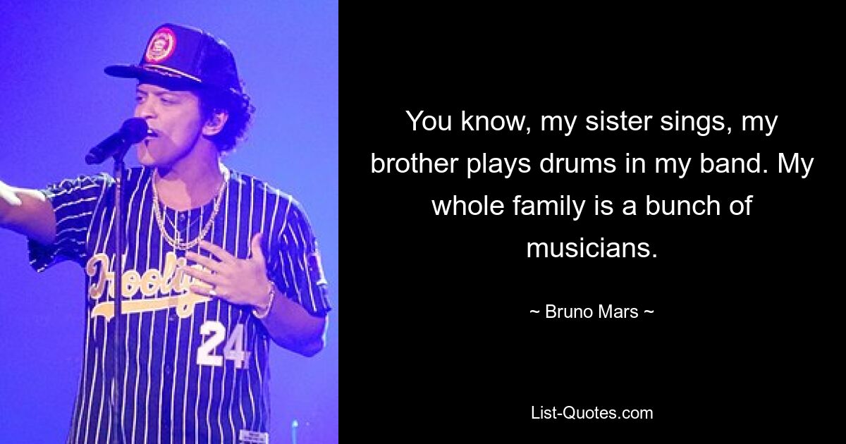 You know, my sister sings, my brother plays drums in my band. My whole family is a bunch of musicians. — © Bruno Mars