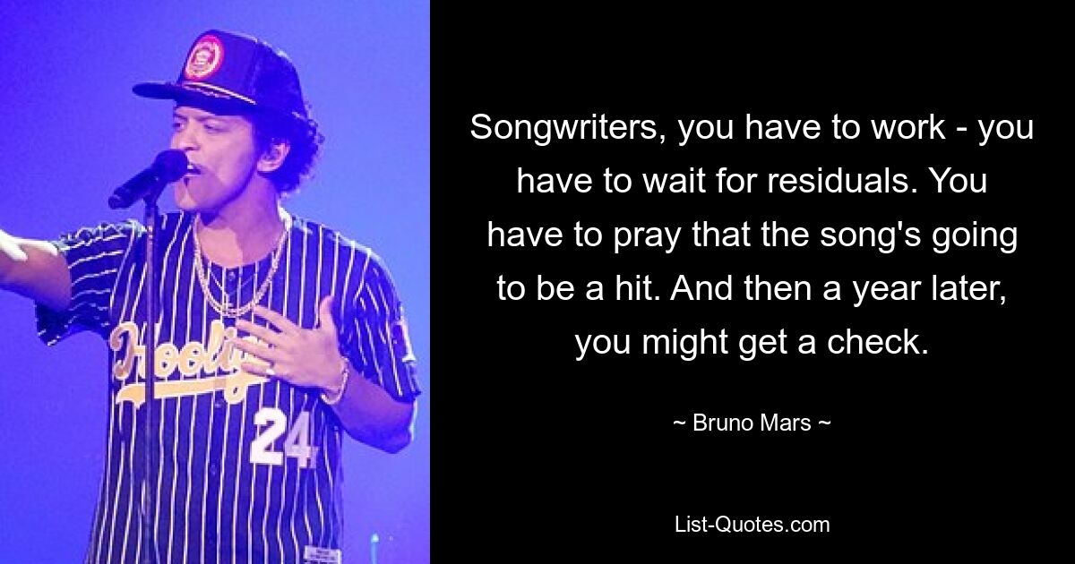 Songwriters, you have to work - you have to wait for residuals. You have to pray that the song's going to be a hit. And then a year later, you might get a check. — © Bruno Mars