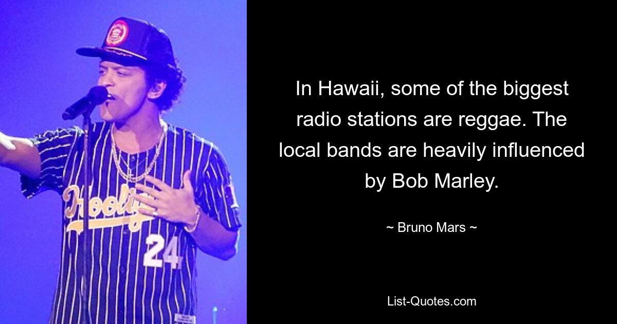 In Hawaii, some of the biggest radio stations are reggae. The local bands are heavily influenced by Bob Marley. — © Bruno Mars