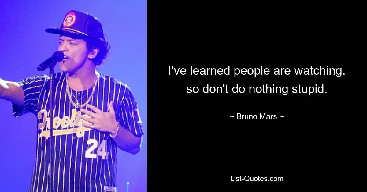 I've learned people are watching, so don't do nothing stupid. — © Bruno Mars