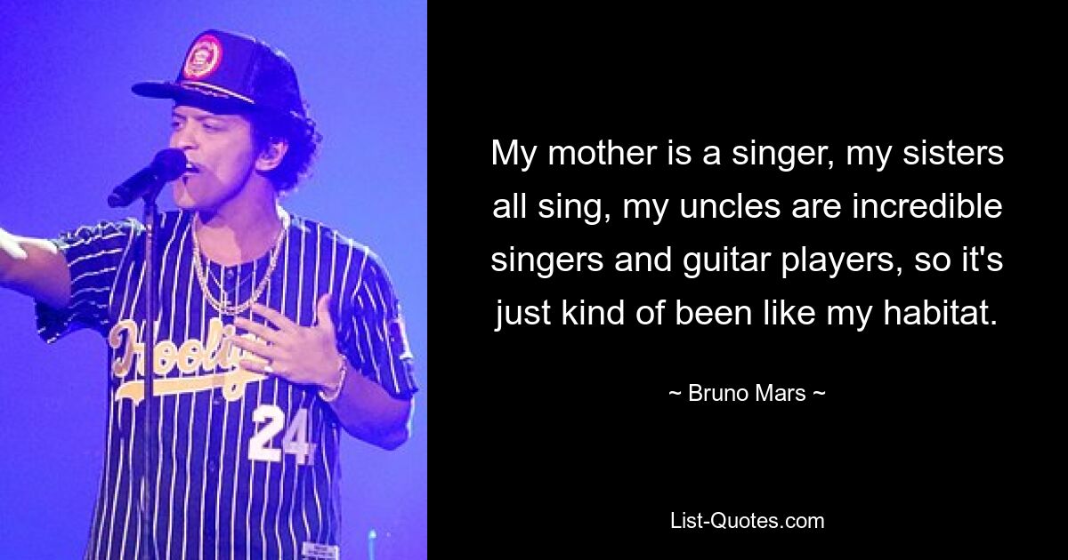 My mother is a singer, my sisters all sing, my uncles are incredible singers and guitar players, so it's just kind of been like my habitat. — © Bruno Mars