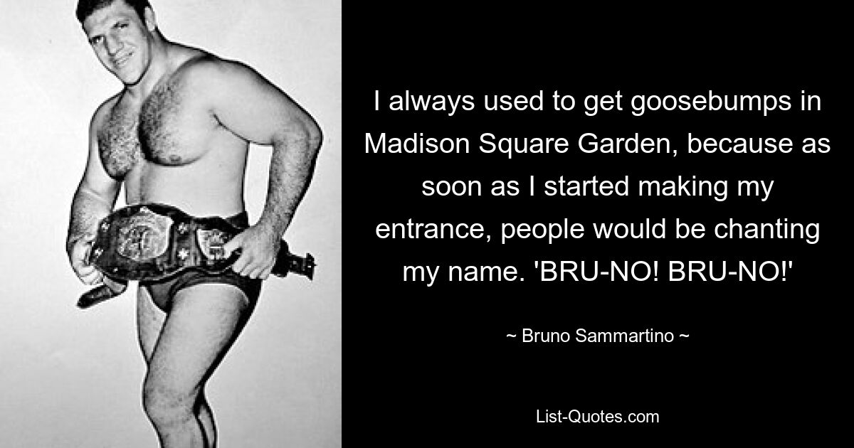 I always used to get goosebumps in Madison Square Garden, because as soon as I started making my entrance, people would be chanting my name. 'BRU-NO! BRU-NO!' — © Bruno Sammartino