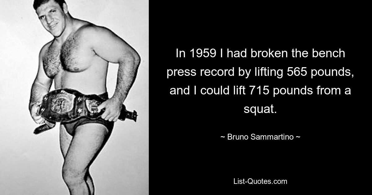 In 1959 I had broken the bench press record by lifting 565 pounds, and I could lift 715 pounds from a squat. — © Bruno Sammartino