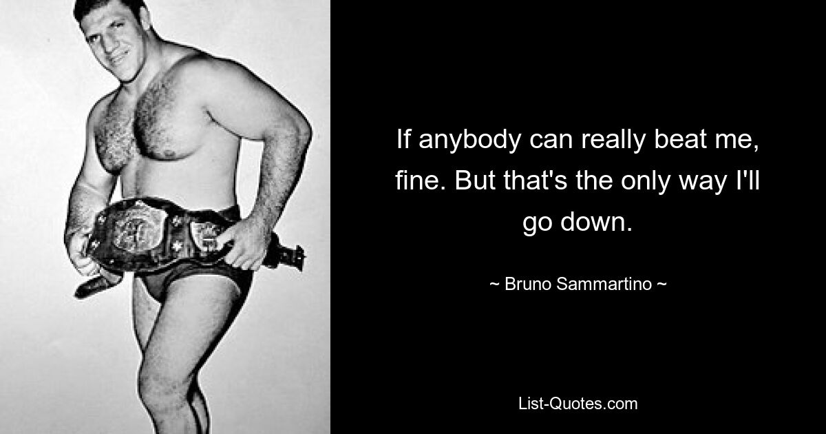 If anybody can really beat me, fine. But that's the only way I'll go down. — © Bruno Sammartino