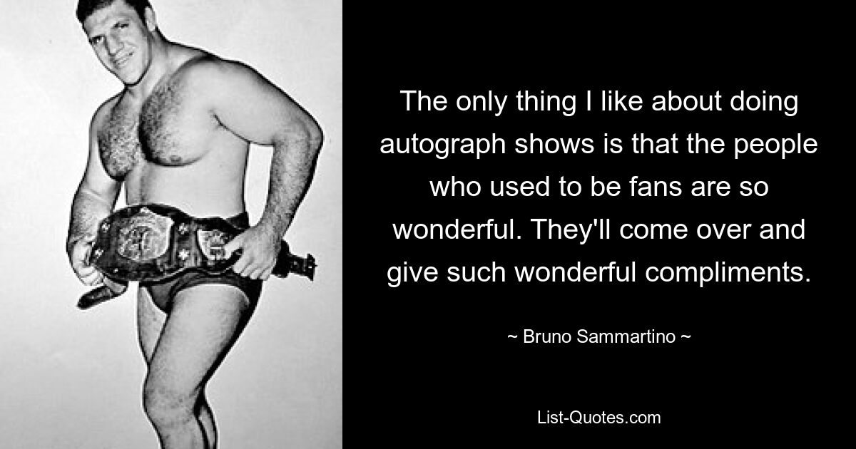 The only thing I like about doing autograph shows is that the people who used to be fans are so wonderful. They'll come over and give such wonderful compliments. — © Bruno Sammartino